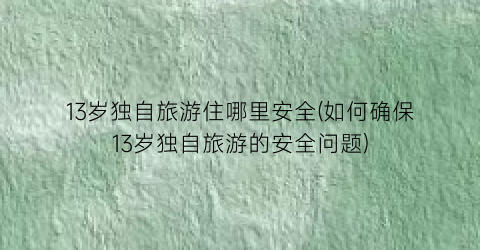 13岁独自旅游住哪里安全(如何确保13岁独自旅游的安全问题)