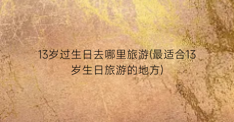 13岁过生日去哪里旅游(最适合13岁生日旅游的地方)