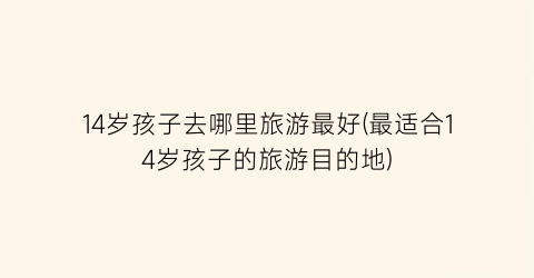 14岁孩子去哪里旅游最好(最适合14岁孩子的旅游目的地)