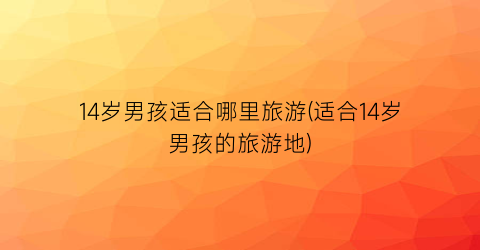 14岁男孩适合哪里旅游(适合14岁男孩的旅游地)