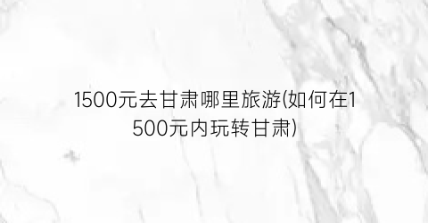 1500元去甘肃哪里旅游(如何在1500元内玩转甘肃)