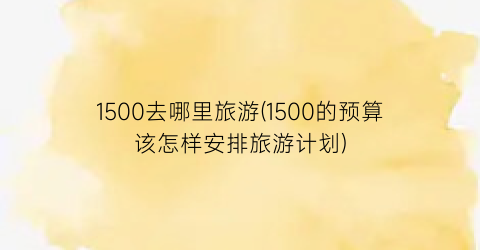 1500去哪里旅游(1500的预算该怎样安排旅游计划)