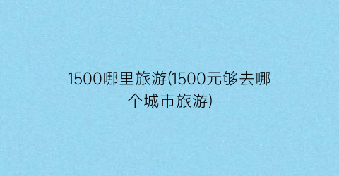 1500哪里旅游(1500元够去哪个城市旅游)