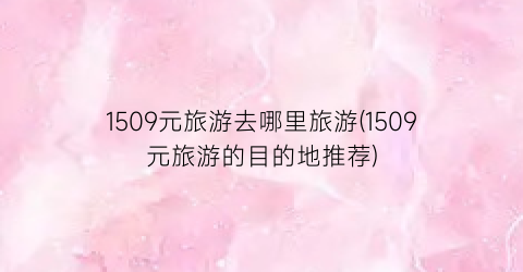 1509元旅游去哪里旅游(1509元旅游的目的地推荐)