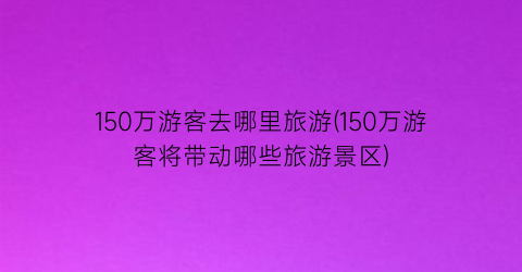 150万游客去哪里旅游(150万游客将带动哪些旅游景区)