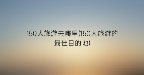 150人旅游去哪里(150人旅游的最佳目的地)