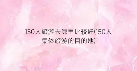 150人旅游去哪里比较好(150人集体旅游的目的地)