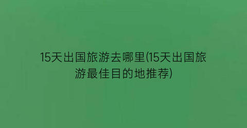 15天出国旅游去哪里(15天出国旅游最佳目的地推荐)