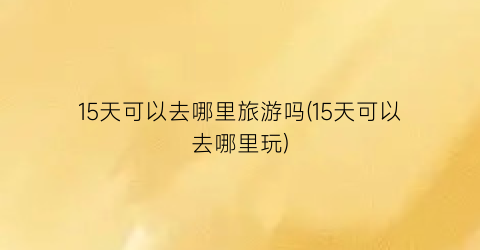 15天可以去哪里旅游吗(15天可以去哪里玩)