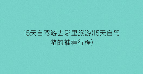 15天自驾游去哪里旅游(15天自驾游的推荐行程)