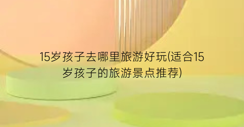 15岁孩子去哪里旅游好玩(适合15岁孩子的旅游景点推荐)
