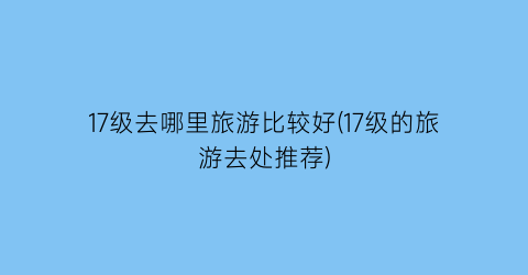 17级去哪里旅游比较好(17级的旅游去处推荐)