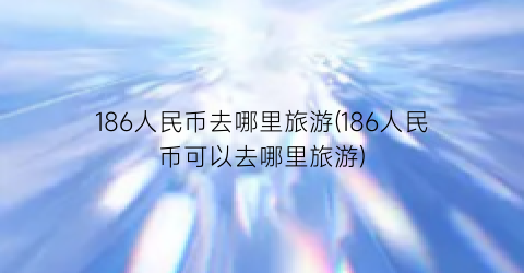 186人民币去哪里旅游(186人民币可以去哪里旅游)