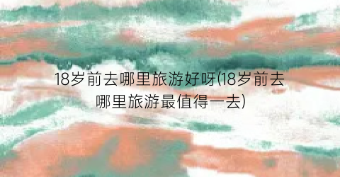 18岁前去哪里旅游好呀(18岁前去哪里旅游最值得一去)
