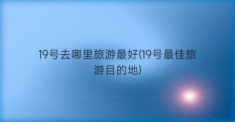 19号去哪里旅游最好(19号最佳旅游目的地)