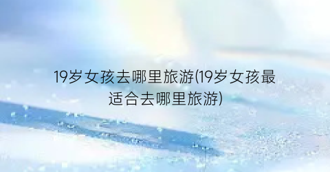 19岁女孩去哪里旅游(19岁女孩最适合去哪里旅游)