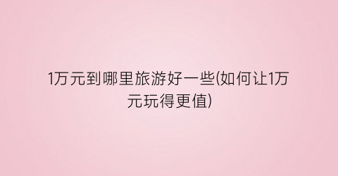 1万元到哪里旅游好一些(如何让1万元玩得更值)