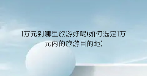 1万元到哪里旅游好呢(如何选定1万元内的旅游目的地)
