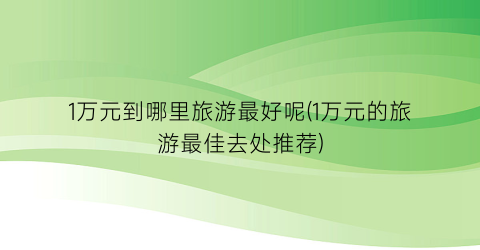 1万元到哪里旅游最好呢(1万元的旅游最佳去处推荐)