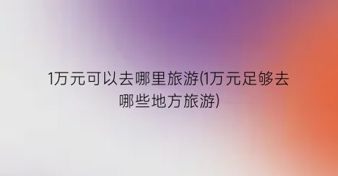 1万元可以去哪里旅游(1万元足够去哪些地方旅游)