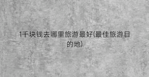 1千块钱去哪里旅游最好(最佳旅游目的地)