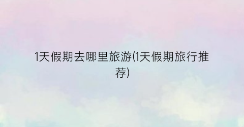 1天假期去哪里旅游(1天假期旅行推荐)