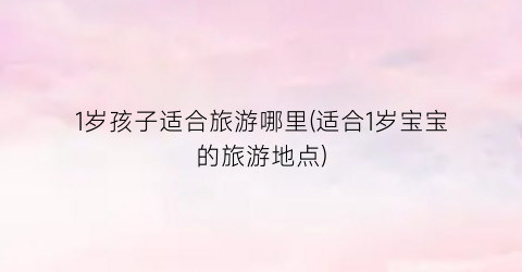 1岁孩子适合旅游哪里(适合1岁宝宝的旅游地点)