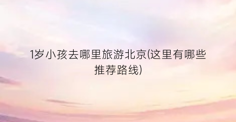 1岁小孩去哪里旅游北京(这里有哪些推荐路线)