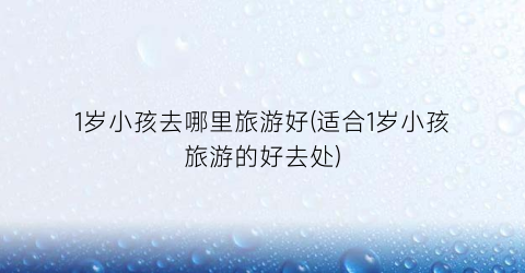 1岁小孩去哪里旅游好(适合1岁小孩旅游的好去处)