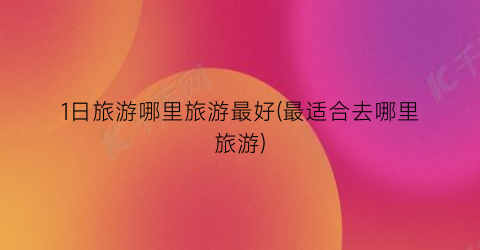 1日旅游哪里旅游最好(最适合去哪里旅游)