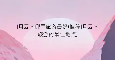 1月云南哪里旅游最好(推荐1月云南旅游的最佳地点)