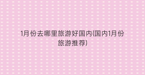1月份去哪里旅游好国内(国内1月份旅游推荐)