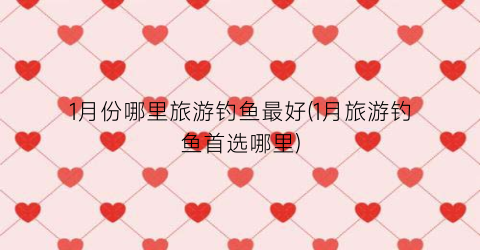 1月份哪里旅游钓鱼最好(1月旅游钓鱼首选哪里)