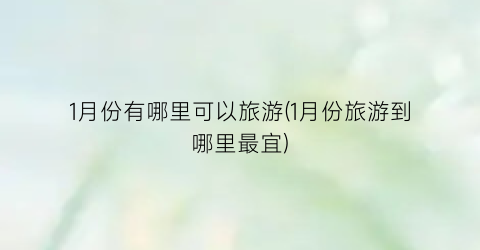 1月份有哪里可以旅游(1月份旅游到哪里最宜)