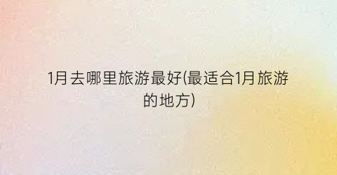 1月去哪里旅游最好(最适合1月旅游的地方)