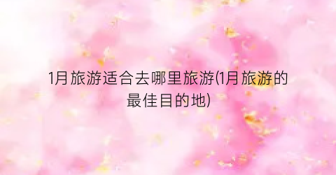 1月旅游适合去哪里旅游(1月旅游的最佳目的地)