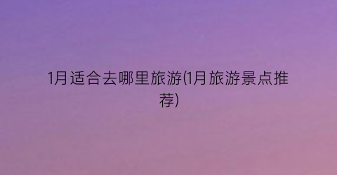1月适合去哪里旅游(1月旅游景点推荐)