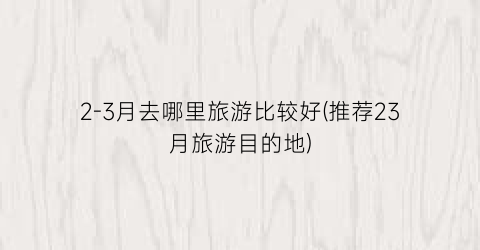 2-3月去哪里旅游比较好(推荐23月旅游目的地)
