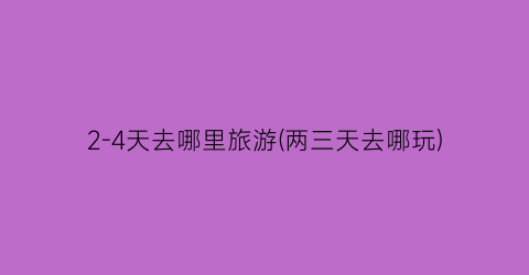 2-4天去哪里旅游(两三天去哪玩)