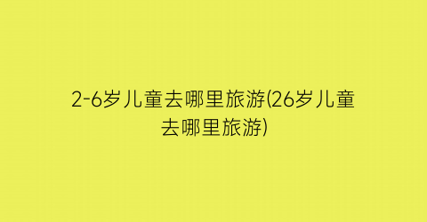 2-6岁儿童去哪里旅游(26岁儿童去哪里旅游)