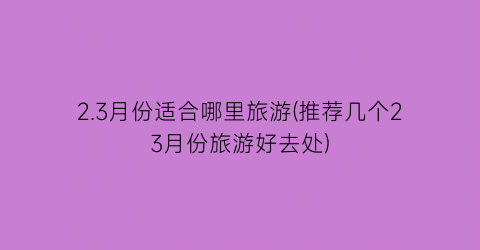 2.3月份适合哪里旅游(推荐几个23月份旅游好去处)