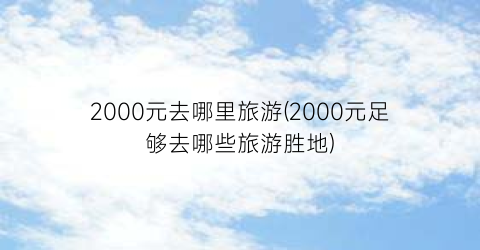 2000元去哪里旅游(2000元足够去哪些旅游胜地)