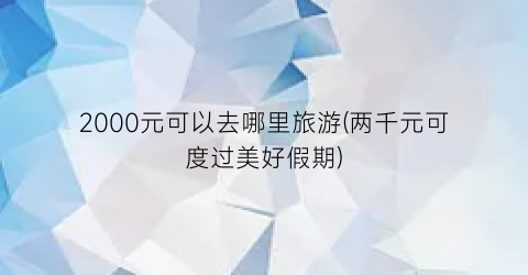 2000元可以去哪里旅游(两千元可度过美好假期)