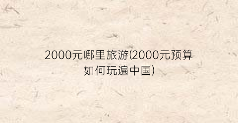 2000元哪里旅游(2000元预算如何玩遍中国)