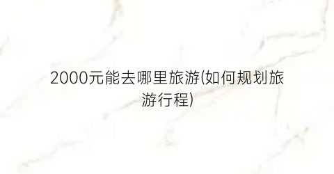 2000元能去哪里旅游(如何规划旅游行程)