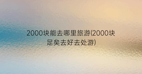 2000块能去哪里旅游(2000块足矣去好去处游)