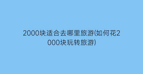 2000块适合去哪里旅游(如何花2000块玩转旅游)