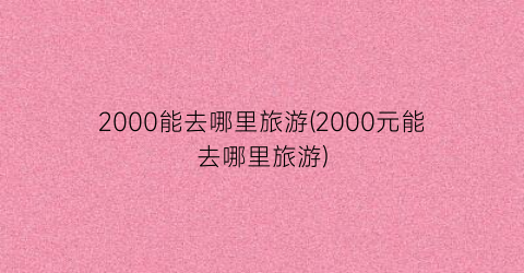 2000能去哪里旅游(2000元能去哪里旅游)