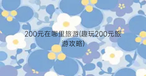 200元在哪里旅游(趣玩200元旅游攻略)