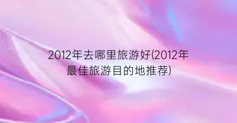 2012年去哪里旅游好(2012年最佳旅游目的地推荐)